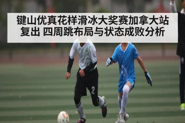 键山优真花样滑冰大奖赛加拿大站复出 四周跳布局与状态成败分析